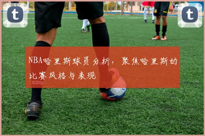 NBA哈里斯球员分析，聚焦哈里斯的比赛风格与表现