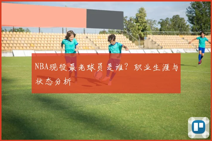 NBA现役最老球员是谁？职业生涯与状态分析