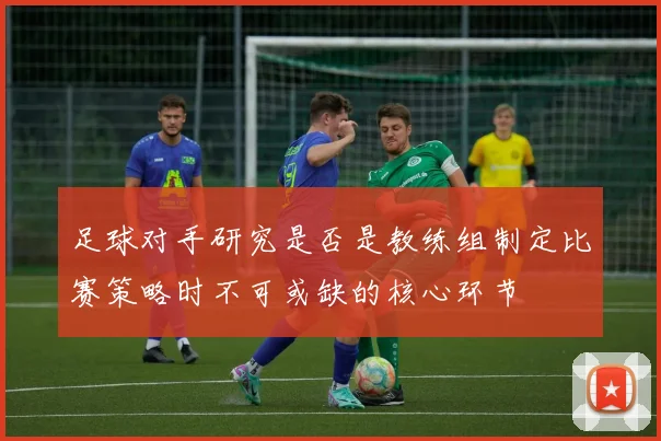 足球对手研究是否是教练组制定比赛策略时不可或缺的核心环节